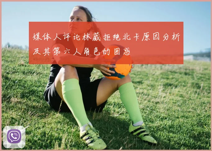 媒体人评论林葳拒绝北卡原因分析及其第六人角色的困惑