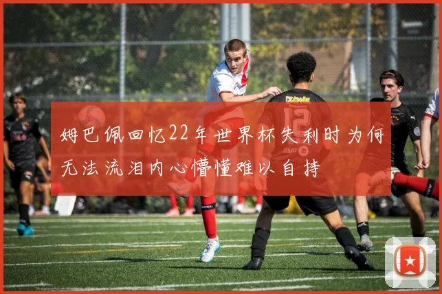 姆巴佩回忆22年世界杯失利时为何无法流泪内心懵懂难以自持