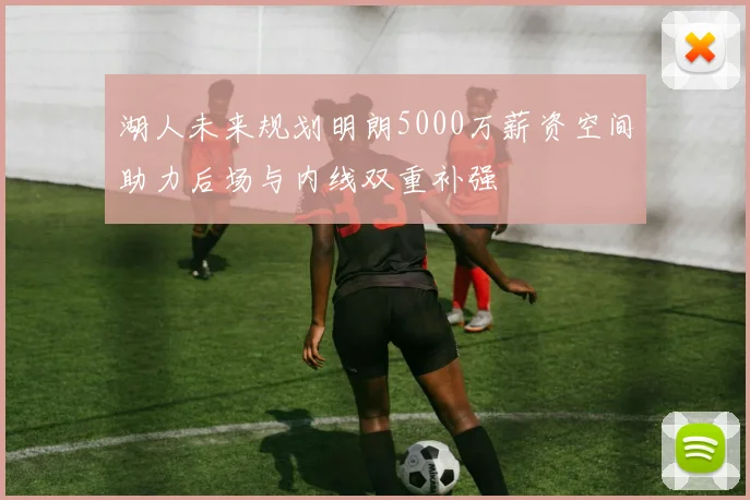 湖人未来规划明朗5000万薪资空间助力后场与内线双重补强