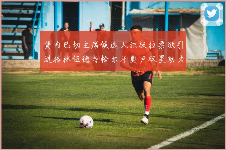费内巴切主席候选人积极拉票欲引进格林伍德与恰尔汗奥卢双星助力球队