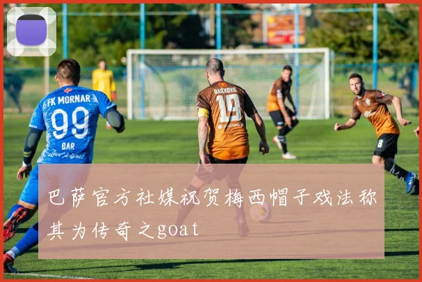 巴萨官方社媒祝贺梅西帽子戏法称其为传奇之goat