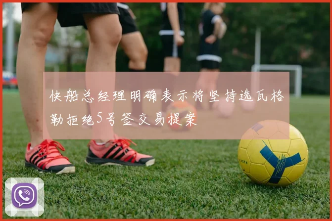 快船总经理明确表示将坚持选瓦格勒拒绝5号签交易提案