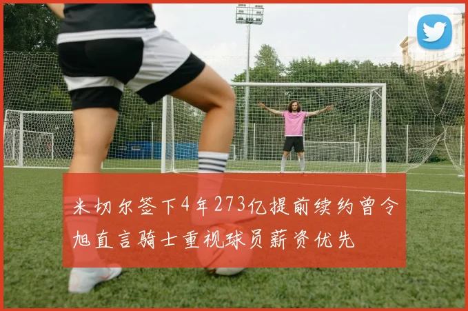 米切尔签下4年273亿提前续约曾令旭直言骑士重视球员薪资优先