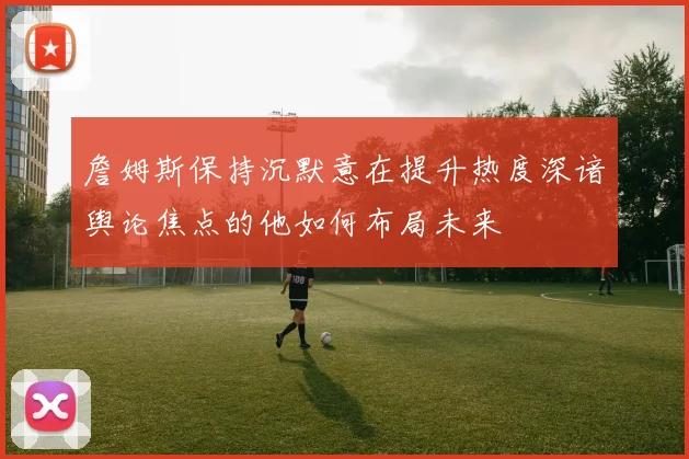 詹姆斯保持沉默意在提升热度深谙舆论焦点的他如何布局未来