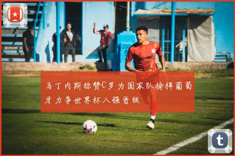 马丁内斯称赞C罗为国家队榜样葡萄牙力争世界杯八强晋级