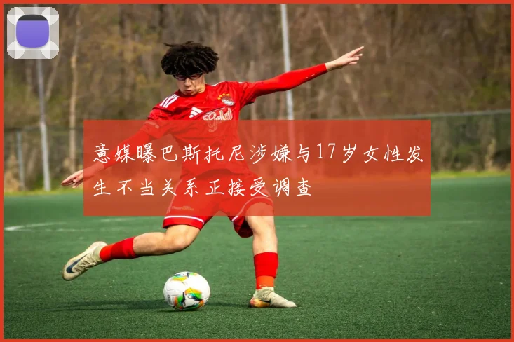 意媒曝巴斯托尼涉嫌与17岁女性发生不当关系正接受调查